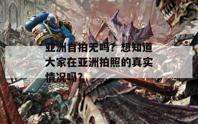 亚洲自拍无吗？想知道大家在亚洲拍照的真实情况吗？