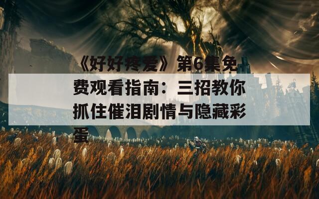 《好好疼爱》第6集免费观看指南：三招教你抓住催泪剧情与隐藏彩蛋