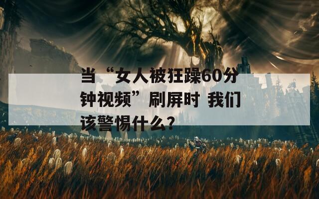 当“女人被狂躁60分钟视频”刷屏时 我们该警惕什么？