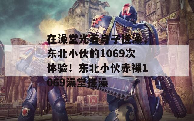 在澡堂光着身子搓澡，东北小伙的1069次体验！东北小伙赤裸1069澡堂搓澡