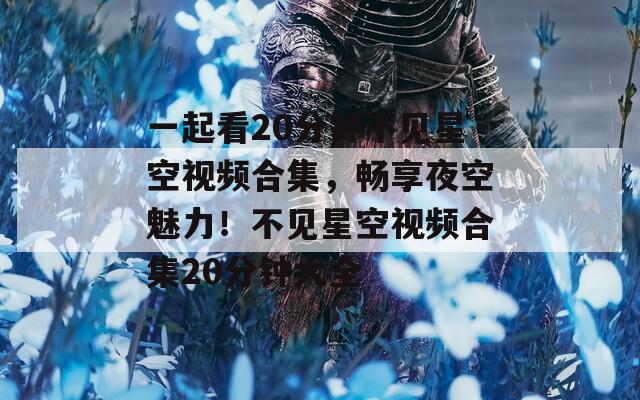 一起看20分钟不见星空视频合集，畅享夜空魅力！不见星空视频合集20分钟大全