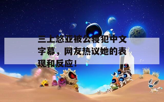 三上悠亚被公寝犯中文字幕，网友热议她的表现和反应！