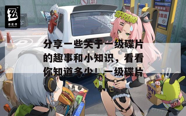 分享一些关于一级碟片的趣事和小知识，看看你知道多少！一级碟片