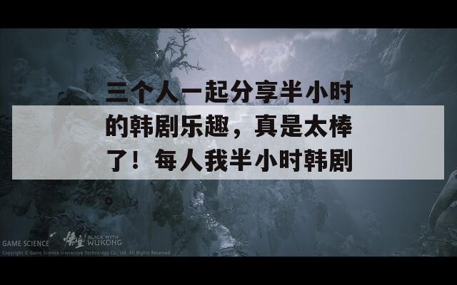 三个人一起分享半小时的韩剧乐趣，真是太棒了！每人我半小时韩剧。