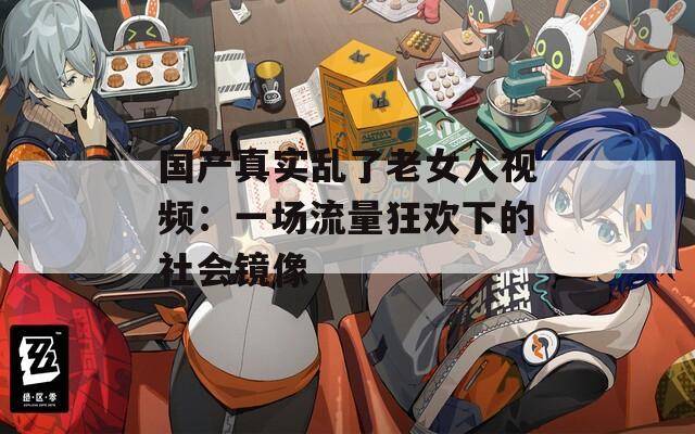 国产真实乱了老女人视频：一场流量狂欢下的社会镜像