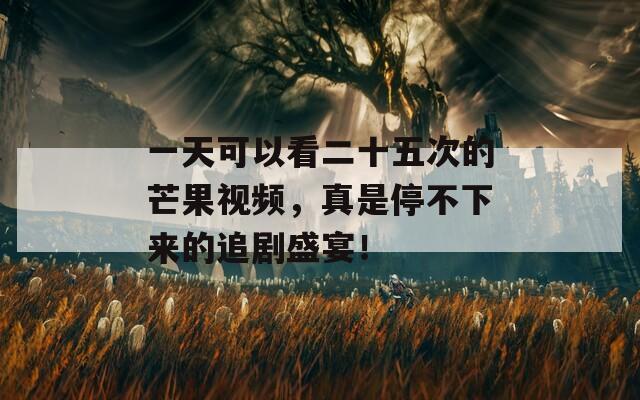 一天可以看二十五次的芒果视频，真是停不下来的追剧盛宴！
