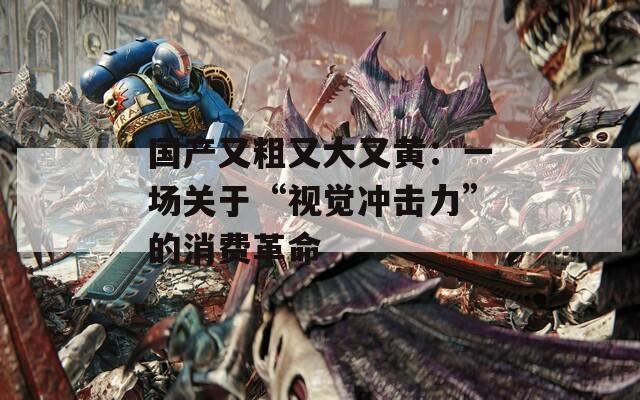 国产又粗又大又黄：一场关于“视觉冲击力”的消费革命