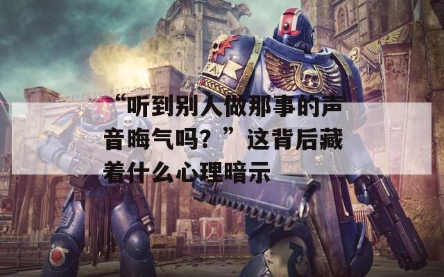“听到别人做那事的声音晦气吗？”这背后藏着什么心理暗示