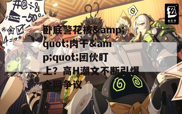 卧底警花被&quot;肉干&quot;团伙盯上？高H潮文不断引爆全网争议