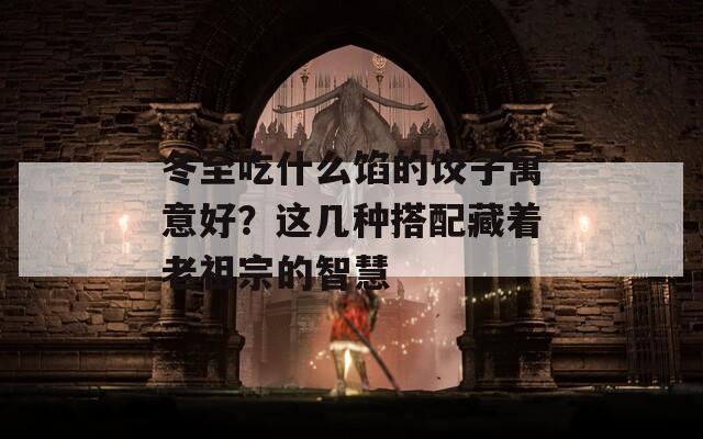 冬至吃什么馅的饺子寓意好？这几种搭配藏着老祖宗的智慧