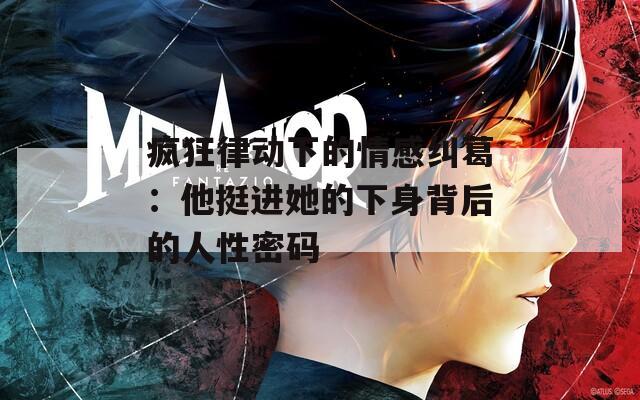 疯狂律动下的情感纠葛：他挺进她的下身背后的人性密码
