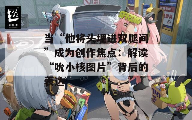 当“他将头埋进双腿间”成为创作焦点：解读“吮小核图片”背后的表达