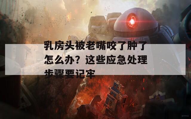 乳房头被老嘴咬了肿了怎么办？这些应急处理步骤要记牢