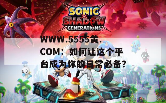 WWW.5555黄.COM：如何让这个平台成为你的日常必备？