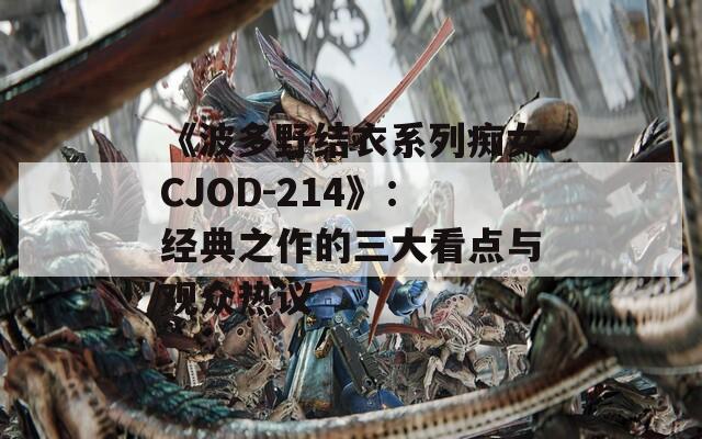 《波多野结衣系列痴女CJOD-214》：经典之作的三大看点与观众热议