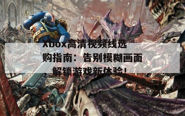 Xbox高清视频线选购指南：告别模糊画面，解锁游戏新体验！