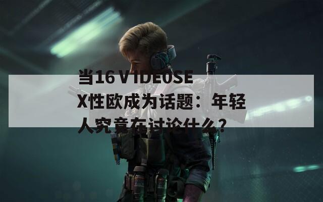 当16ⅤIDE0SEX性欧成为话题：年轻人究竟在讨论什么？