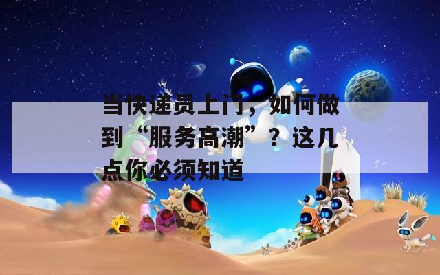 当快递员上门，如何做到“服务高潮”？这几点你必须知道