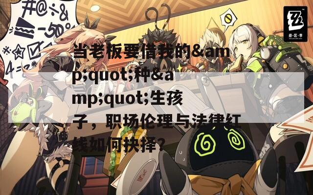 当老板要借我的&quot;种&quot;生孩子，职场伦理与法律红线如何抉择？