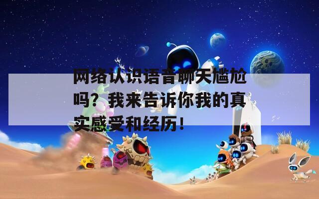 网络认识语音聊天尴尬吗？我来告诉你我的真实感受和经历！