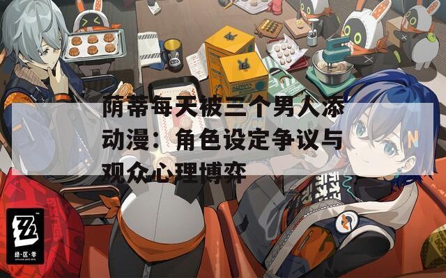 荫蒂每天被三个男人添动漫：角色设定争议与观众心理博弈