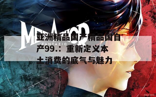 亚洲精品国产精品国自产99.：重新定义本土消费的底气与魅力