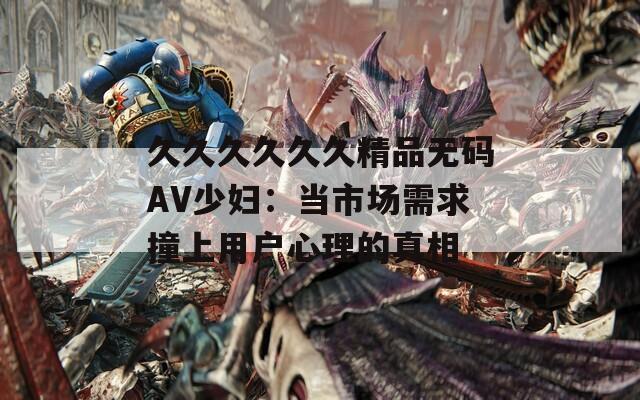久久久久久久精品无码AV少妇：当市场需求撞上用户心理的真相