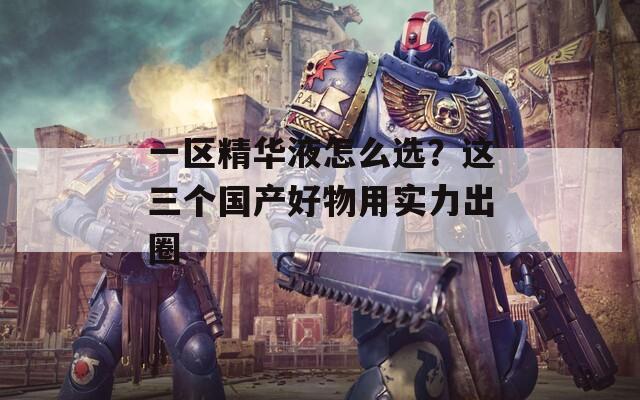 一区精华液怎么选？这三个国产好物用实力出圈