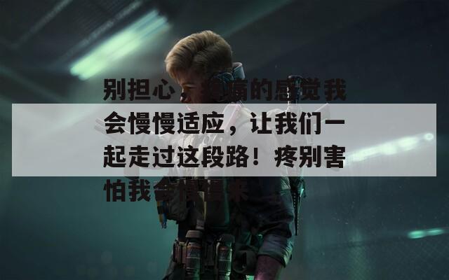别担心，疼痛的感觉我会慢慢适应，让我们一起走过这段路！疼别害怕我会慢慢来