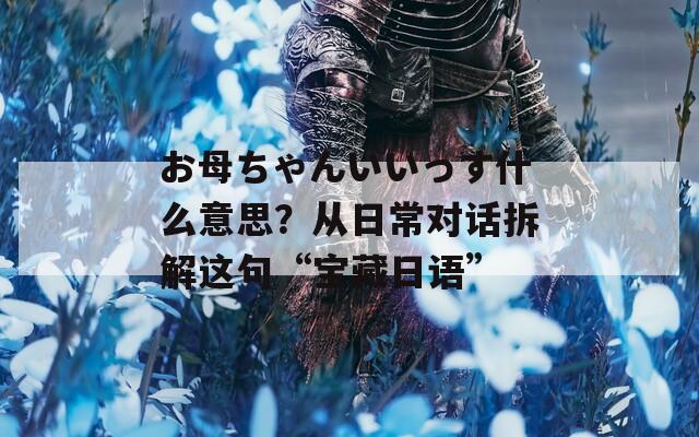 お母ちゃんいいっす什么意思？从日常对话拆解这句“宝藏日语”