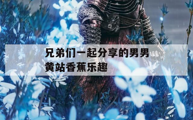 兄弟们一起分享的男男黄站香蕉乐趣