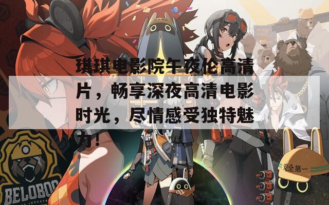 琪琪电影院午夜伦高清片，畅享深夜高清电影时光，尽情感受独特魅力！