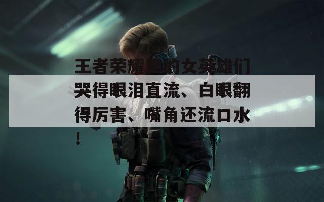 王者荣耀里的女英雄们哭得眼泪直流、白眼翻得厉害、嘴角还流口水！