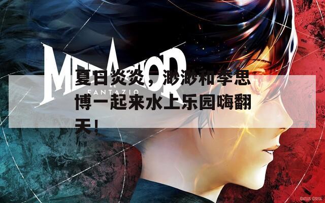 夏日炎炎，渺渺和季思博一起来水上乐园嗨翻天！