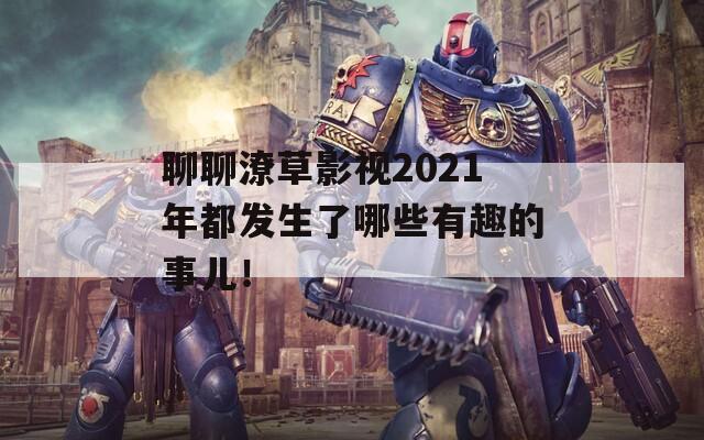 聊聊潦草影视2021年都发生了哪些有趣的事儿！