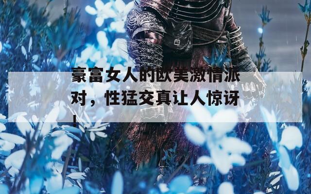 豪富女人的欧美激情派对，性猛交真让人惊讶！
