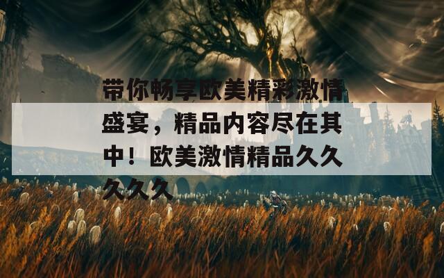 带你畅享欧美精彩激情盛宴，精品内容尽在其中！欧美激情精品久久久久久