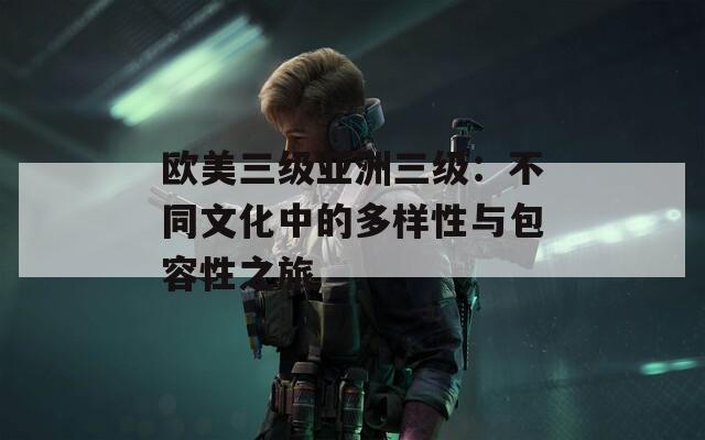 欧美三级亚洲三级：不同文化中的多样性与包容性之旅