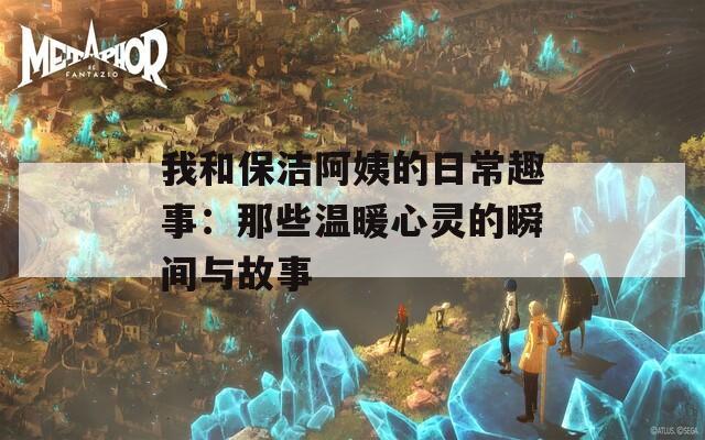 我和保洁阿姨的日常趣事：那些温暖心灵的瞬间与故事