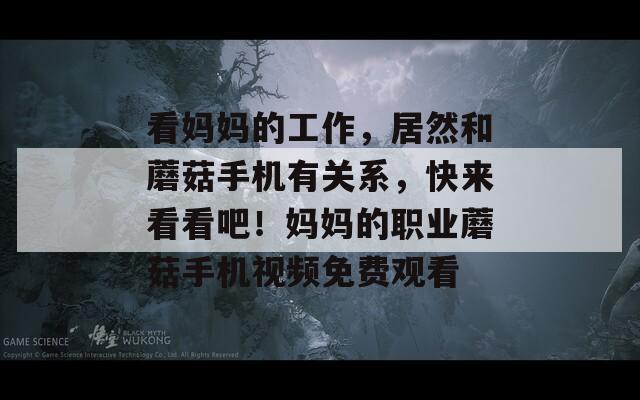 看妈妈的工作，居然和蘑菇手机有关系，快来看看吧！妈妈的职业蘑菇手机视频免费观看