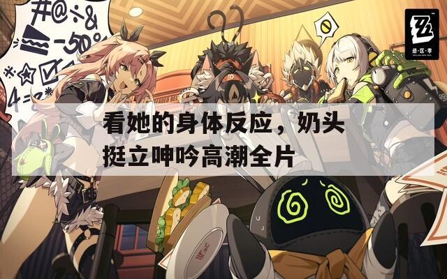 看她的身体反应，奶头挺立呻吟高潮全片