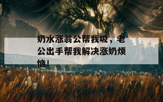 奶水涨翁公帮我吸，老公出手帮我解决涨奶烦恼！
