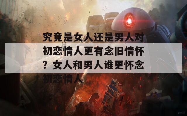 究竟是女人还是男人对初恋情人更有念旧情怀？女人和男人谁更怀念初恋情人