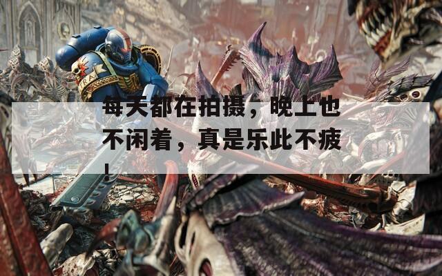 每天都在拍摄，晚上也不闲着，真是乐此不疲！