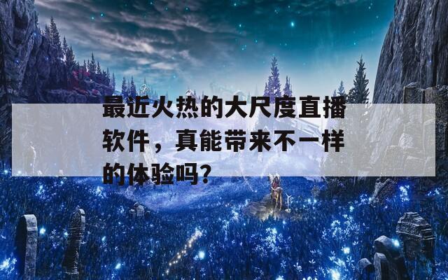 最近火热的大尺度直播软件，真能带来不一样的体验吗？