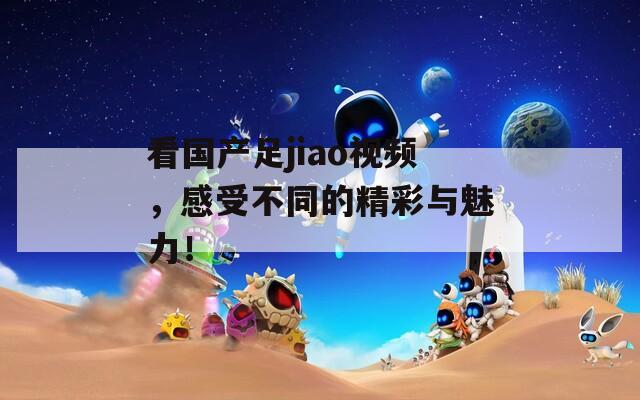 看国产足jiao视频，感受不同的精彩与魅力！
