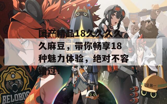 国产精品18久久久久久麻豆，带你畅享18种魅力体验，绝对不容错过！