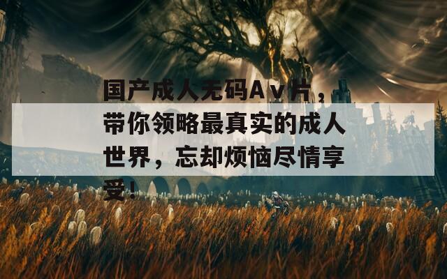 国产成人无码Aⅴ片，带你领略最真实的成人世界，忘却烦恼尽情享受！
