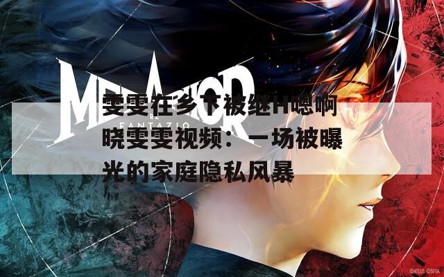 雯雯在乡下被继H嗯啊晓雯雯视频：一场被曝光的家庭隐私风暴