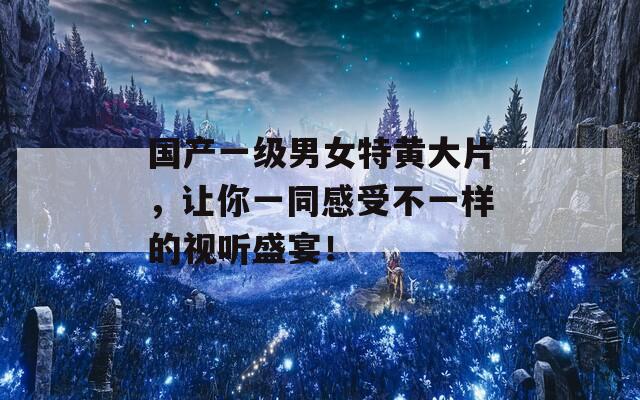国产一级男女特黄大片，让你一同感受不一样的视听盛宴！